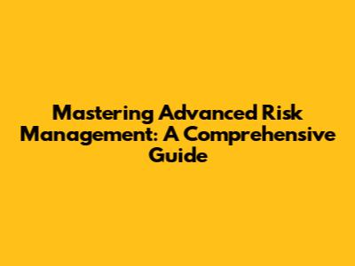 Mastering Advanced Risk Management: A Comprehensive Guide