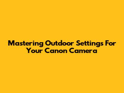 Mastering Outdoor Settings For Your Canon Camera