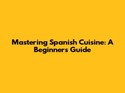Mastering Spanish Cuisine: A Beginner's Guide