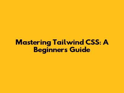 Mastering Tailwind CSS: A Beginner's Guide