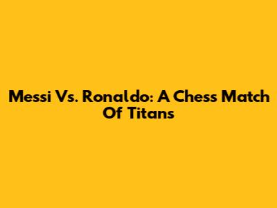 Messi Vs. Ronaldo: A Chess Match Of Titans