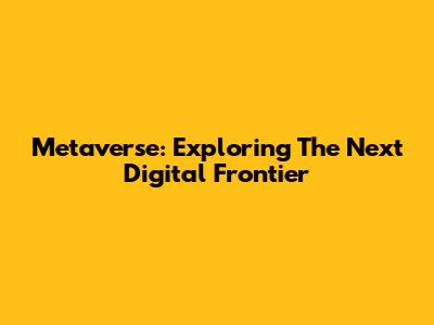 Metaverse: Exploring The Next Digital Frontier