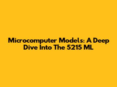 Microcomputer Models: A Deep Dive Into The 5215 ML
