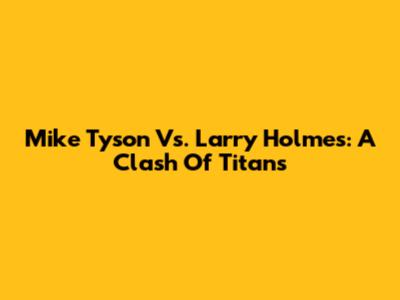 Mike Tyson Vs. Larry Holmes: A Clash Of Titans