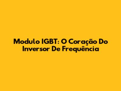 Modulo IGBT: O Coração Do Inversor De Frequência