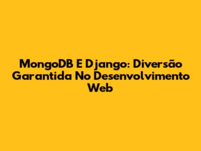 MongoDB E Django: Diversão Garantida No Desenvolvimento Web