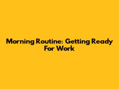 Morning Routine: Getting Ready For Work