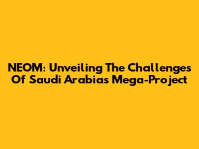 NEOM: Unveiling The Challenges Of Saudi Arabia's Mega-Project