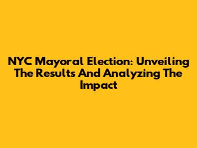 NYC Mayoral Election: Unveiling The Results And Analyzing The Impact