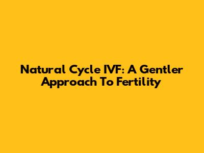 Natural Cycle IVF: A Gentler Approach To Fertility