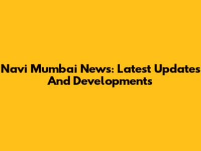 Navi Mumbai News: Latest Updates And Developments