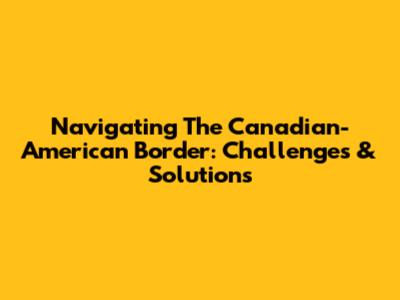 Navigating The Canadian-American Border: Challenges & Solutions