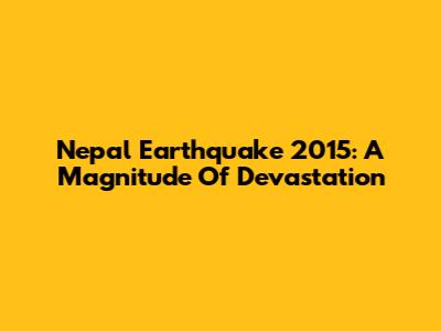 Nepal Earthquake 2015: A Magnitude Of Devastation