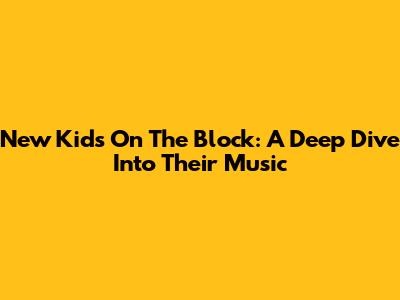 New Kids On The Block: A Deep Dive Into Their Music