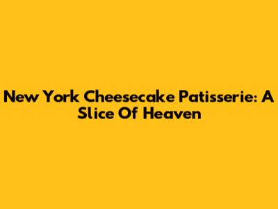 New York Cheesecake Patisserie: A Slice Of Heaven