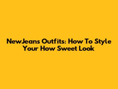 NewJeans Outfits: How To Style Your 'How Sweet' Look