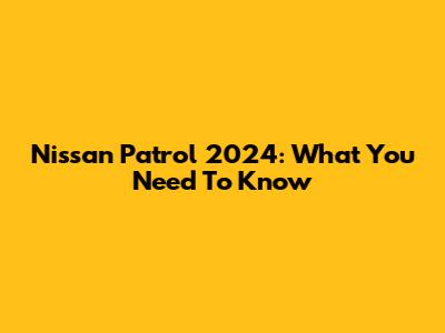 Nissan Patrol 2024: What You Need To Know