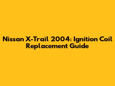Nissan X-Trail 2004: Ignition Coil Replacement Guide