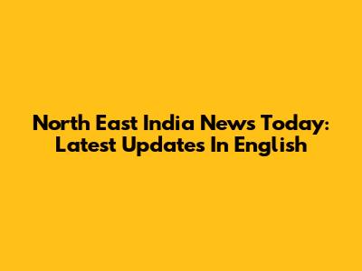 North East India News Today: Latest Updates In English