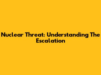 Nuclear Threat: Understanding The Escalation