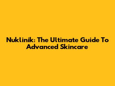 Nuklinik: The Ultimate Guide To Advanced Skincare