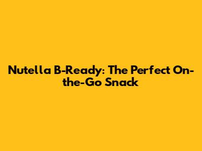 Nutella B-Ready: The Perfect On-the-Go Snack