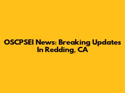 OSCPSEI News: Breaking Updates In Redding, CA