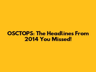 OSCTOPS: The Headlines From 2014 You Missed!