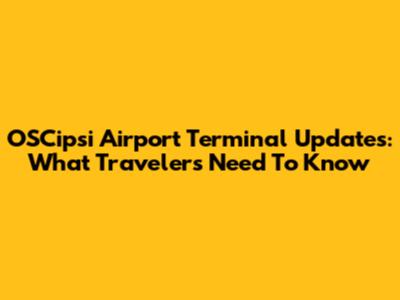 OSCipsi Airport Terminal Updates: What Travelers Need To Know