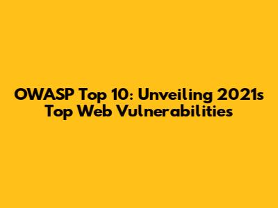 OWASP Top 10: Unveiling 2021's Top Web Vulnerabilities
