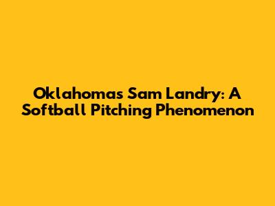Oklahoma's Sam Landry: A Softball Pitching Phenomenon