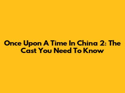 Once Upon A Time In China 2: The Cast You Need To Know
