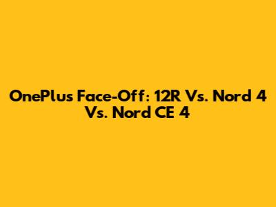 OnePlus Face-Off: 12R Vs. Nord 4 Vs. Nord CE 4