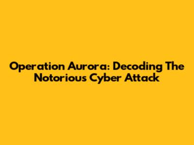 Operation Aurora: Decoding The Notorious Cyber Attack