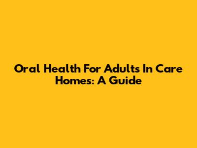 Oral Health For Adults In Care Homes: A Guide