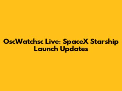 OscWatchsc Live: SpaceX Starship Launch Updates