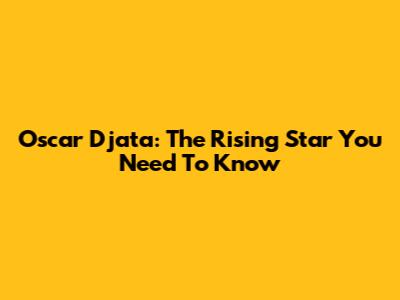 Oscar Djata: The Rising Star You Need To Know