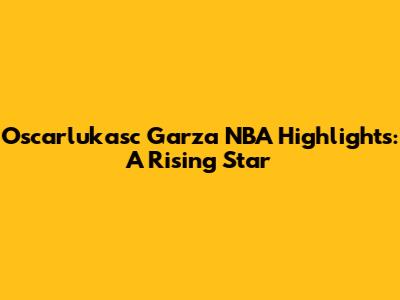 Oscarlukasc Garza NBA Highlights: A Rising Star