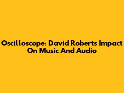 Oscilloscope: David Roberts' Impact On Music And Audio