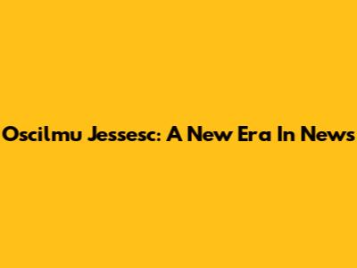 Oscilmu Jessesc: A New Era In News
