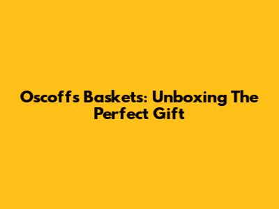Oscoff's Baskets: Unboxing The Perfect Gift