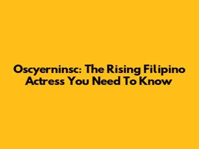 Oscyerninsc: The Rising Filipino Actress You Need To Know