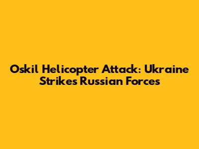 Oskil Helicopter Attack: Ukraine Strikes Russian Forces