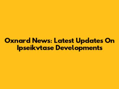 Oxnard News: Latest Updates On Ipseikvtase Developments