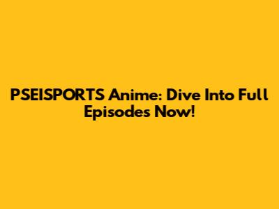 PSEISPORTS Anime: Dive Into Full Episodes Now!