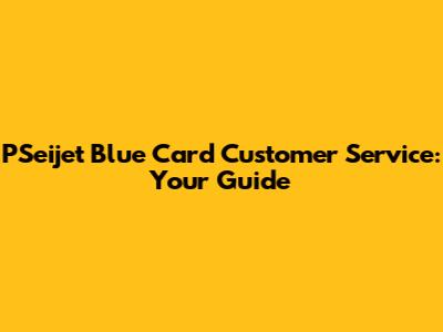 PSeijet Blue Card Customer Service: Your Guide