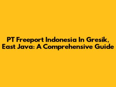 PT Freeport Indonesia In Gresik, East Java: A Comprehensive Guide