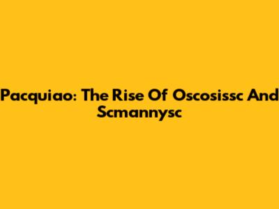 Pacquiao: The Rise Of Oscosissc And Scmannysc