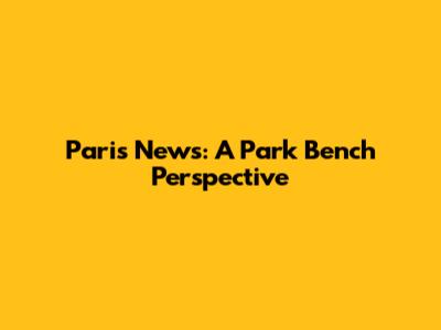 Paris News: A Park Bench Perspective