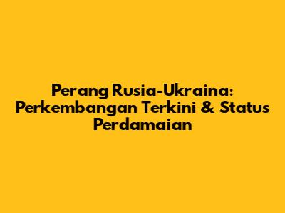 Perang Rusia-Ukraina: Perkembangan Terkini & Status Perdamaian